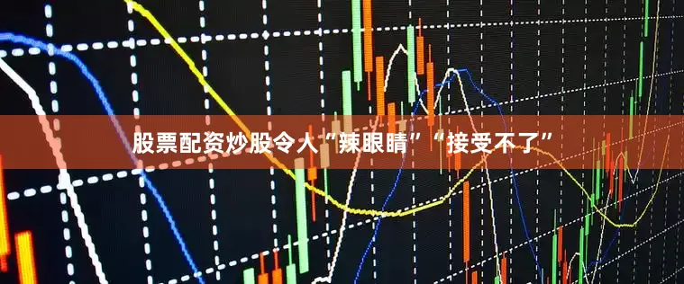 股票配资炒股令人“辣眼睛”“接受不了”