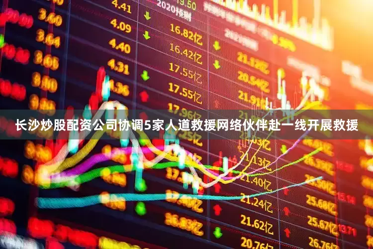 长沙炒股配资公司协调5家人道救援网络伙伴赴一线开展救援