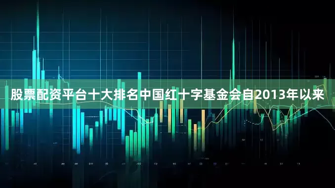 股票配资平台十大排名中国红十字基金会自2013年以来