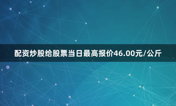 配资炒股给股票当日最高报价46.00元/公斤