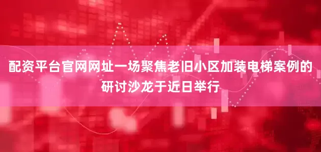 配资平台官网网址一场聚焦老旧小区加装电梯案例的研讨沙龙于近日举行