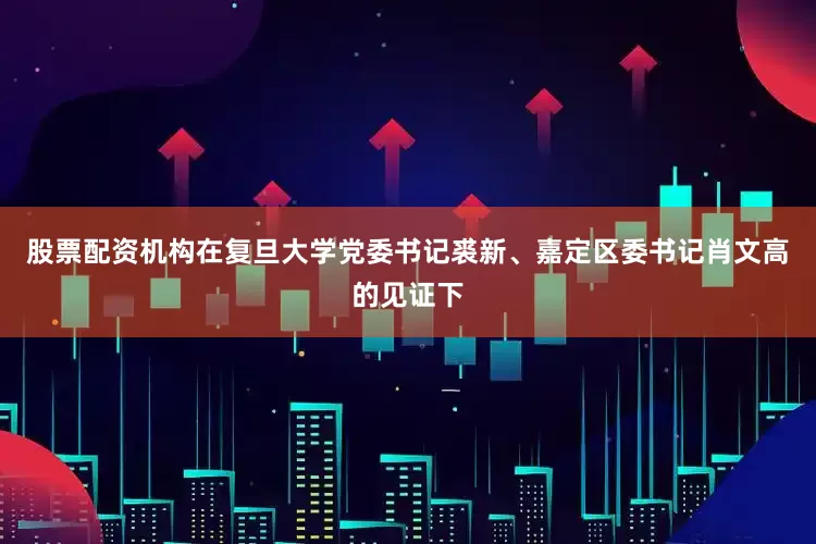 股票配资机构在复旦大学党委书记裘新、嘉定区委书记肖文高的见证下