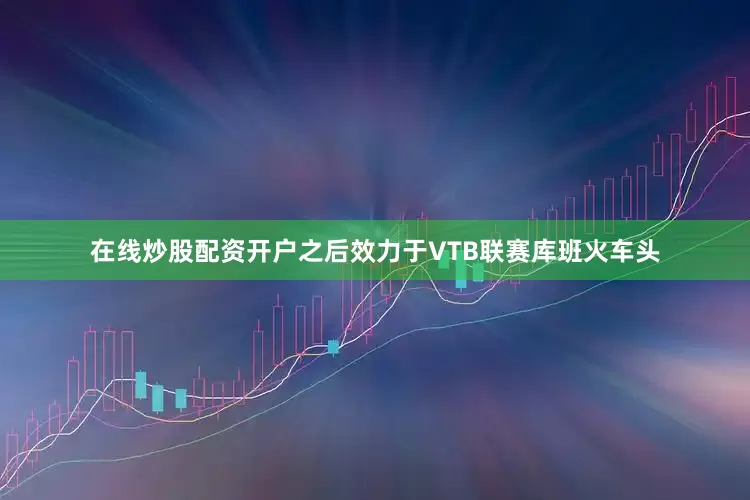 在线炒股配资开户之后效力于VTB联赛库班火车头