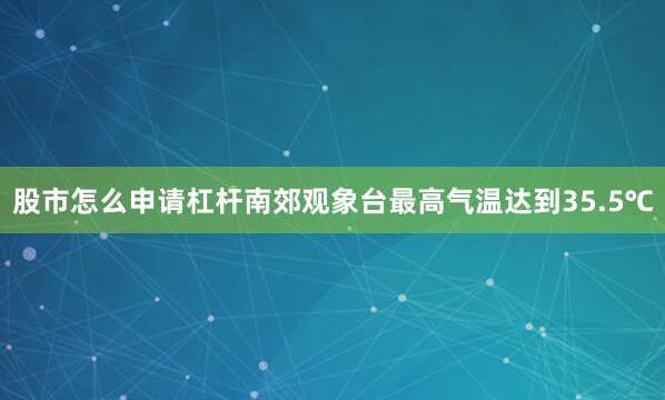 股市怎么申请杠杆南郊观象台最高气温达到35.5℃