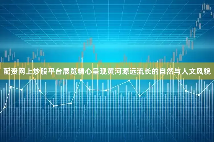 配资网上炒股平台展览精心呈现黄河源远流长的自然与人文风貌