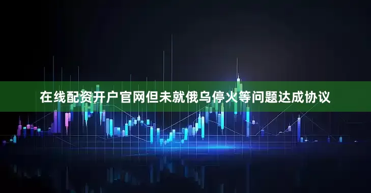 在线配资开户官网但未就俄乌停火等问题达成协议