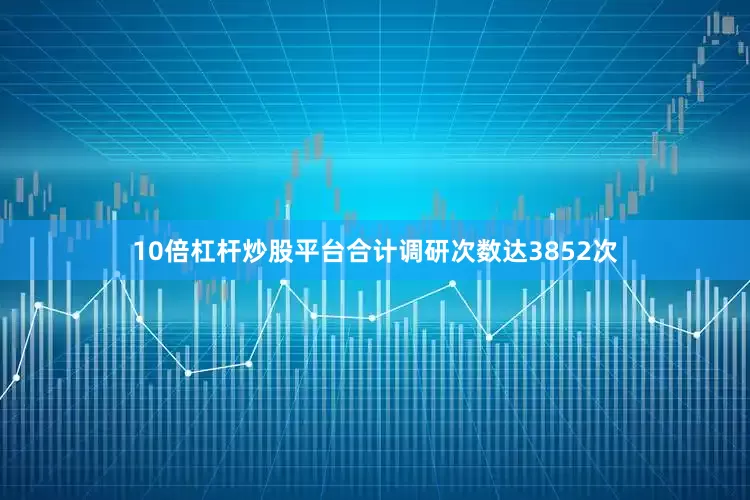 10倍杠杆炒股平台合计调研次数达3852次