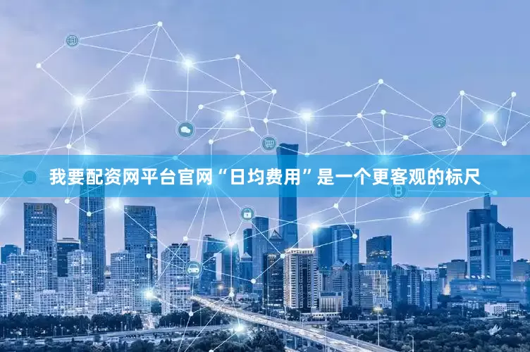 我要配资网平台官网“日均费用”是一个更客观的标尺